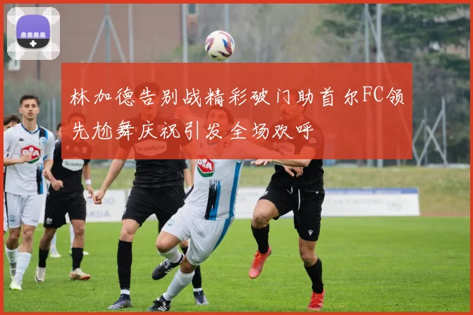 林加德告别战精彩破门助首尔FC领先尬舞庆祝引发全场欢呼