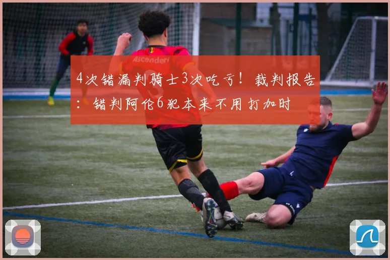 4次错漏判骑士3次吃亏！裁判报告：错判阿伦6犯本来不用打加时