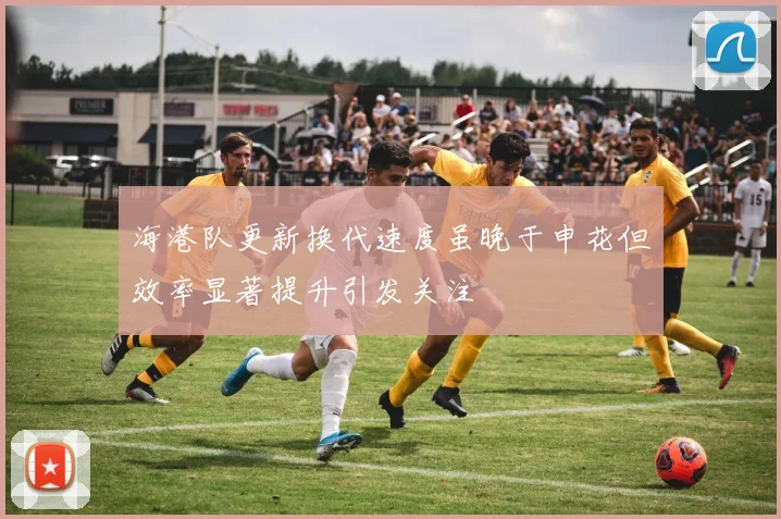 海港队更新换代速度虽晚于申花但效率显著提升引发关注