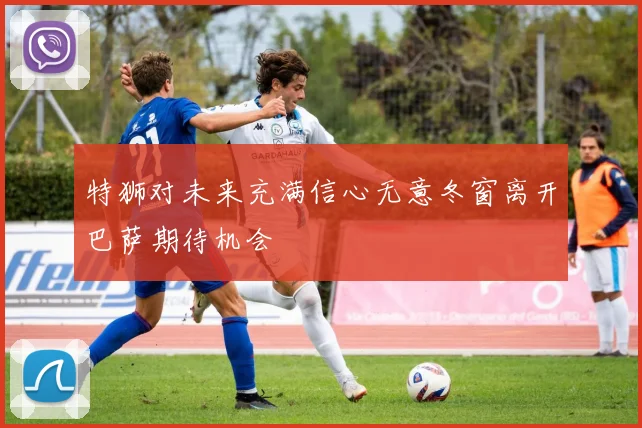 特狮对未来充满信心无意冬窗离开巴萨期待机会