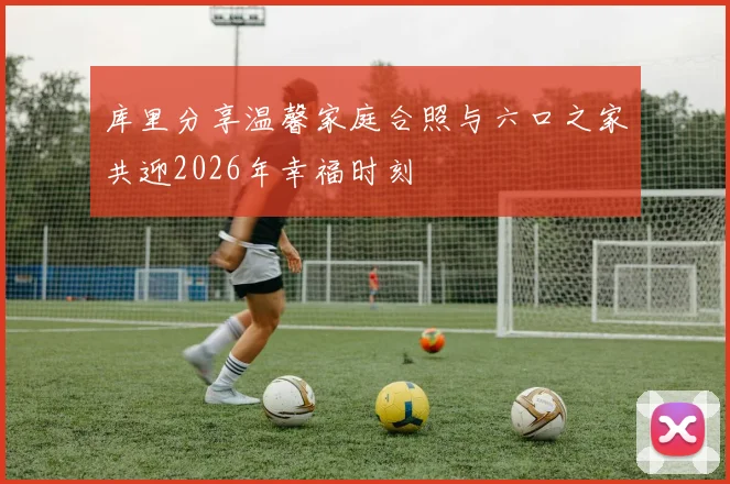 库里分享温馨家庭合照与六口之家共迎2026年幸福时刻