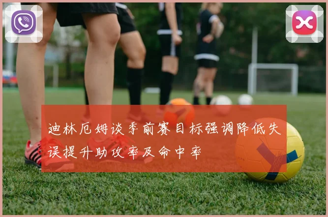 迪林厄姆谈季前赛目标强调降低失误提升助攻率及命中率