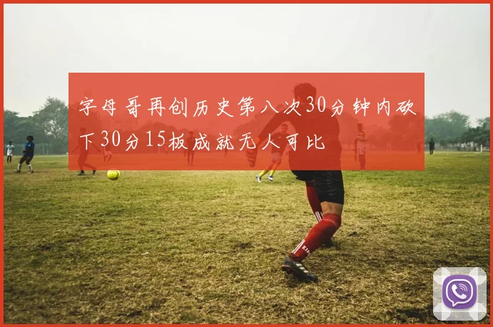 字母哥再创历史第八次30分钟内砍下30分15板成就无人可比