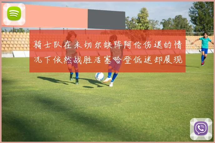 骑士队在米切尔缺阵阿伦伤退的情况下依然战胜活塞哈登低迷却展现季后赛实力