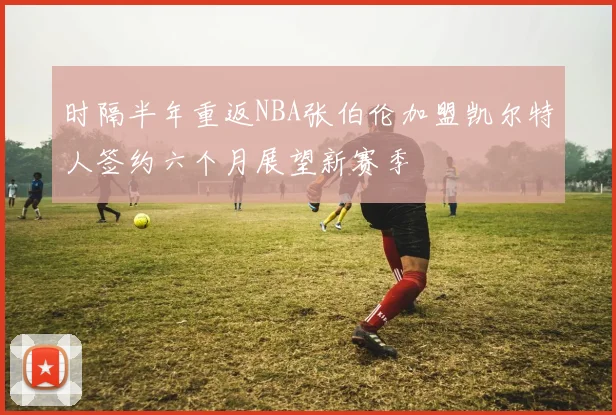 时隔半年重返NBA张伯伦加盟凯尔特人签约六个月展望新赛季