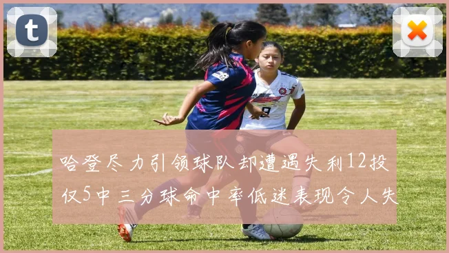 哈登尽力引领球队却遭遇失利12投仅5中三分球命中率低迷表现令人失望