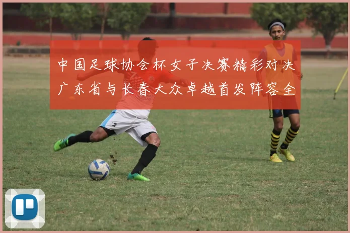 中国足球协会杯女子决赛精彩对决广东省与长春大众卓越首发阵容全面解析