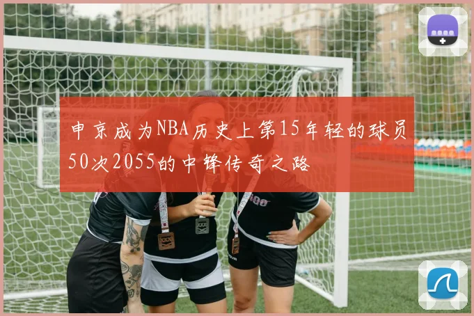 申京成为NBA历史上第15年轻的球员50次2055的中锋传奇之路
