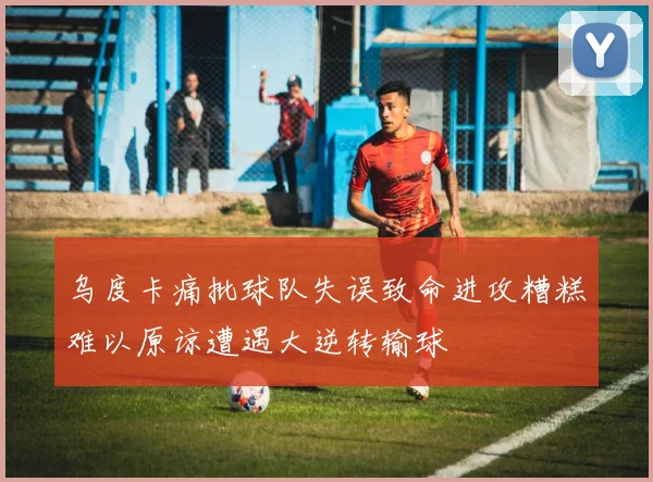 乌度卡痛批球队失误致命进攻糟糕难以原谅遭遇大逆转输球