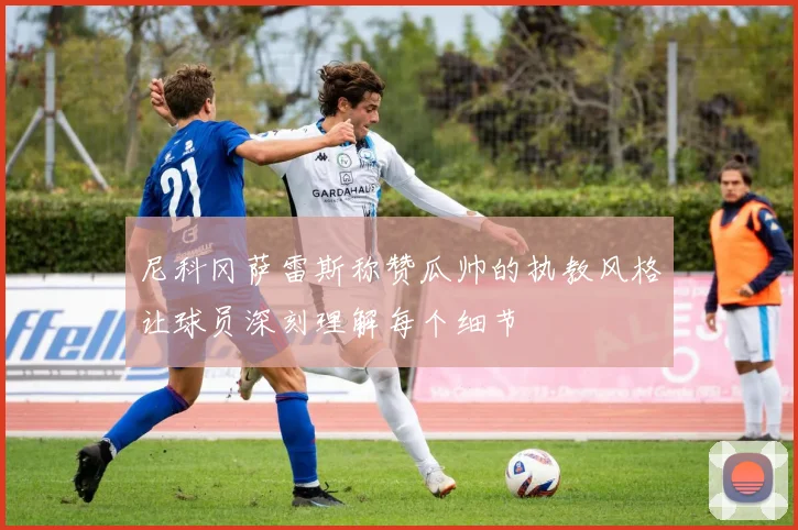 尼科冈萨雷斯称赞瓜帅的执教风格让球员深刻理解每个细节