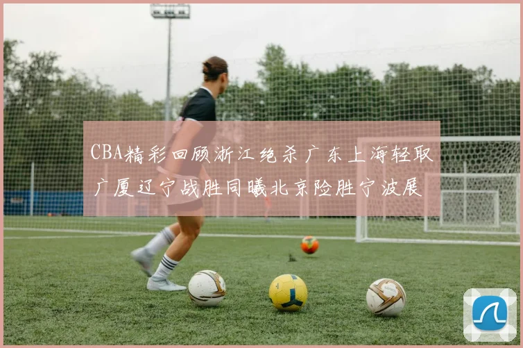 CBA精彩回顾浙江绝杀广东上海轻取广厦辽宁战胜同曦北京险胜宁波展现强队风采