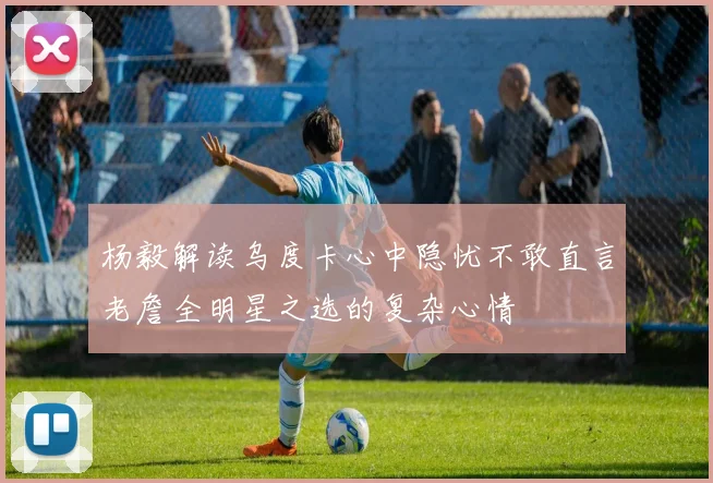 杨毅解读乌度卡心中隐忧不敢直言老詹全明星之选的复杂心情