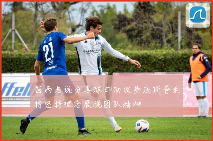 昌西老说分享球却助攻垫底斯普利特坚持理念展现团队精神