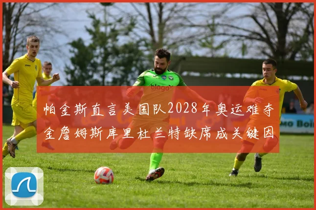 帕金斯直言美国队2028年奥运难夺金詹姆斯库里杜兰特缺席成关键因素