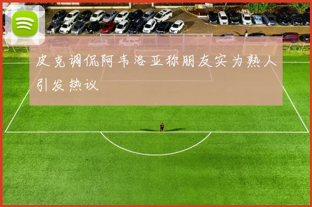 皮克调侃阿韦洛亚称朋友实为熟人引发热议