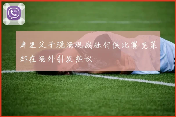 库里父子现场观战独行侠比赛克莱却在场外引发热议