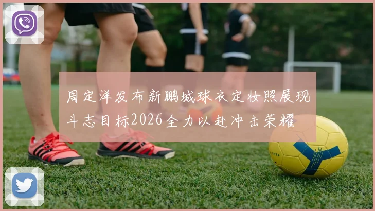 周定洋发布新鹏城球衣定妆照展现斗志目标2026全力以赴冲击荣耀