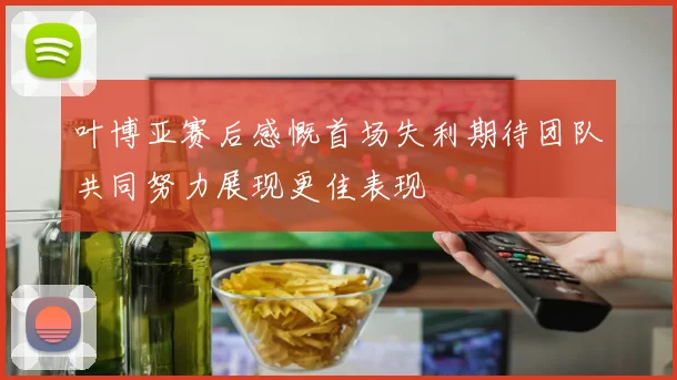 叶博亚赛后感慨首场失利期待团队共同努力展现更佳表现